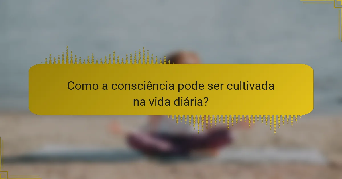 Como a consciência pode ser cultivada na vida diária?