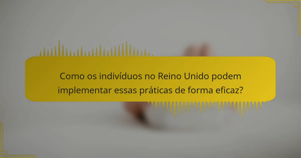 Como os indivíduos no Reino Unido podem implementar essas práticas de forma eficaz?