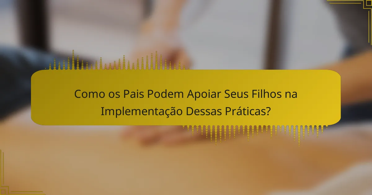 Como os Pais Podem Apoiar Seus Filhos na Implementação Dessas Práticas?