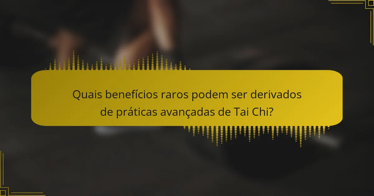 Quais benefícios raros podem ser derivados de práticas avançadas de Tai Chi?