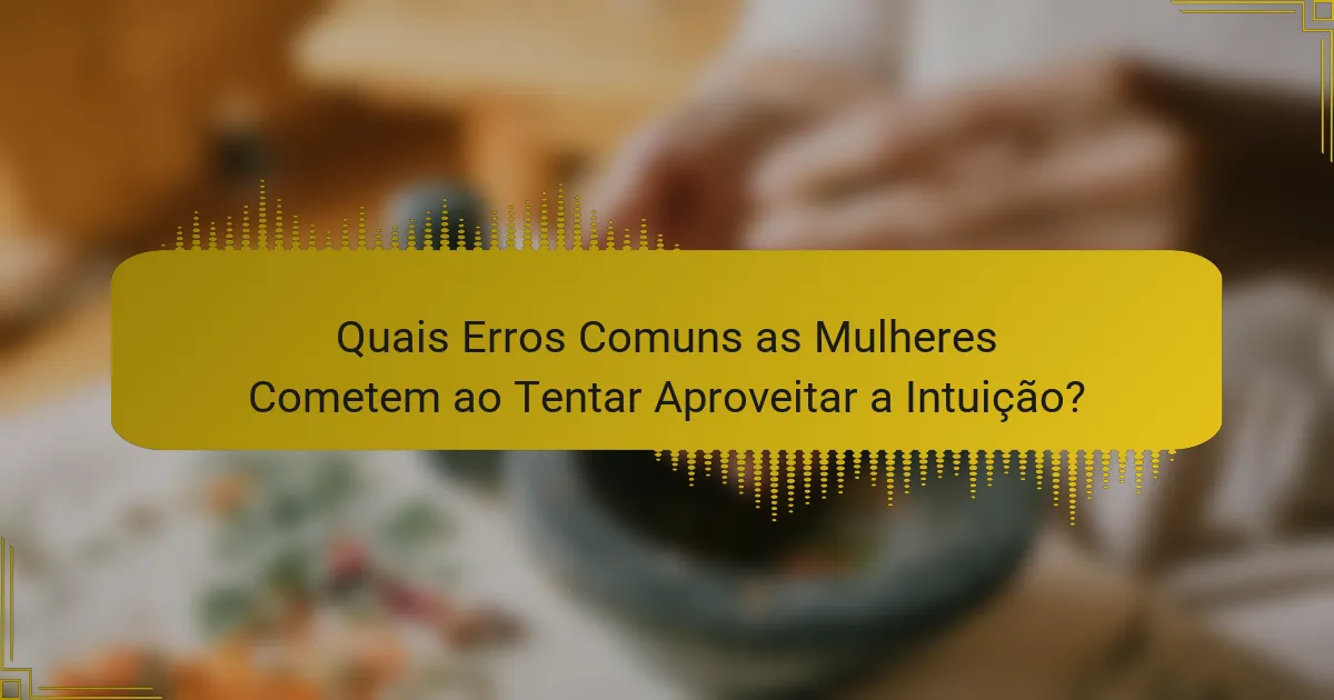 Quais Erros Comuns as Mulheres Cometem ao Tentar Aproveitar a Intuição?