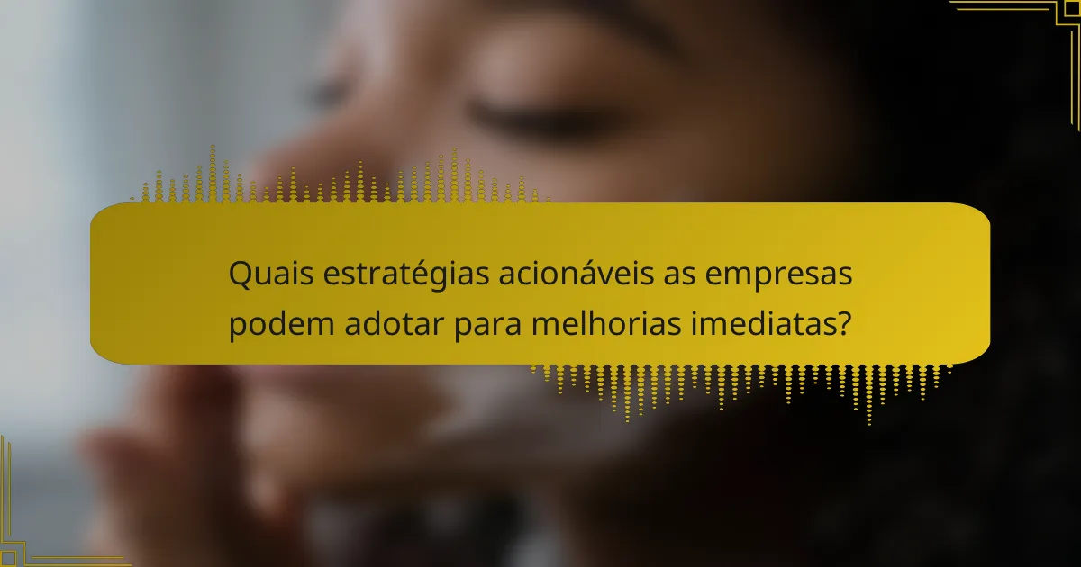 Quais estratégias acionáveis as empresas podem adotar para melhorias imediatas?