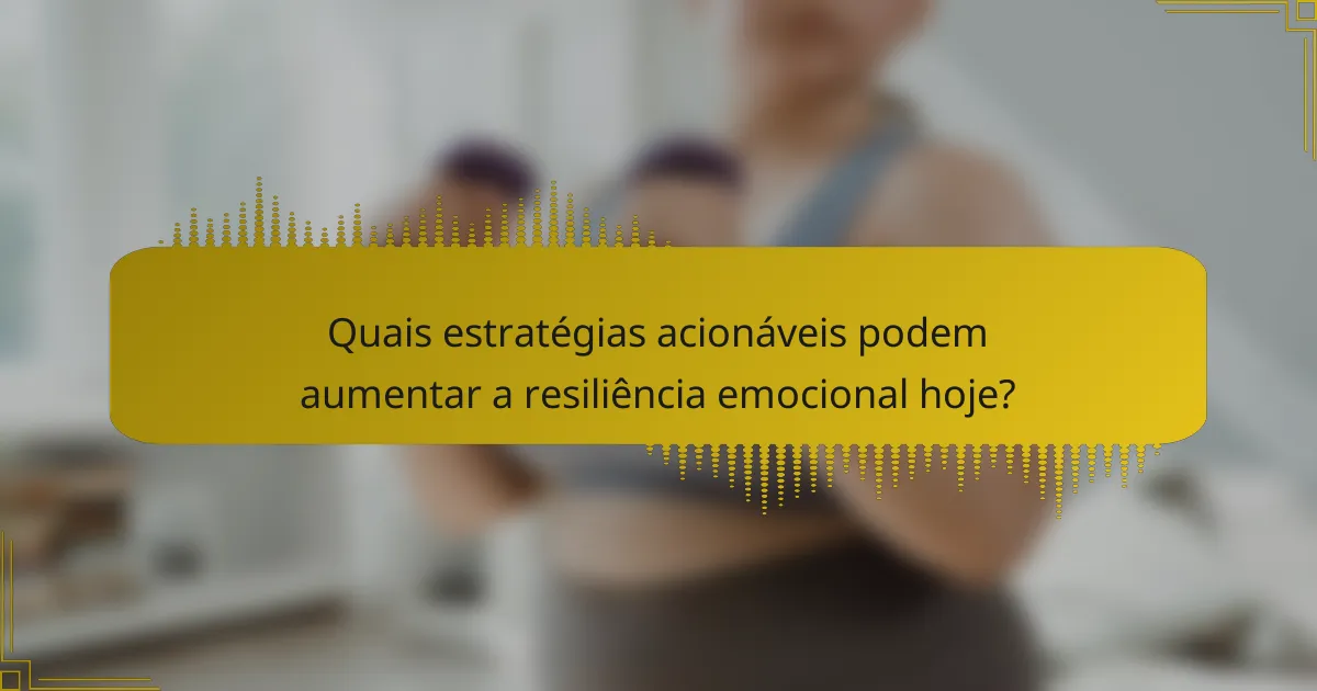 Quais estratégias acionáveis podem aumentar a resiliência emocional hoje?