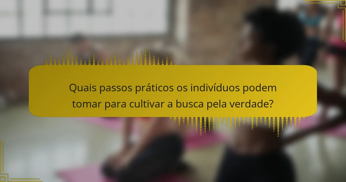 Quais passos práticos os indivíduos podem tomar para cultivar a busca pela verdade?
