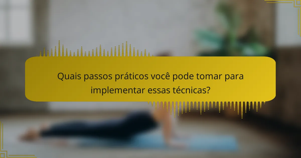 Quais passos práticos você pode tomar para implementar essas técnicas?