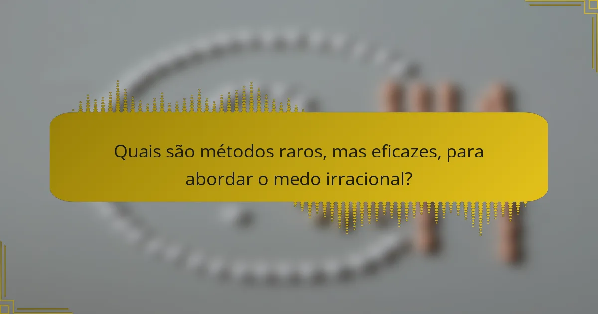 Quais são métodos raros, mas eficazes, para abordar o medo irracional?